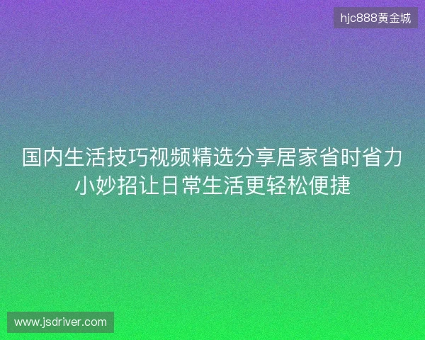 国内生活技巧视频精选分享居家省时省力小妙招让日常生活更轻松便捷